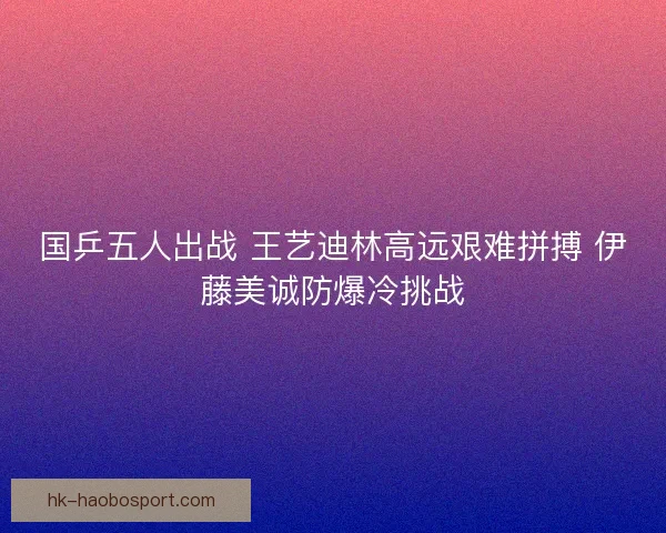 国乒五人出战 王艺迪林高远艰难拼搏 伊藤美诚防爆冷挑战
