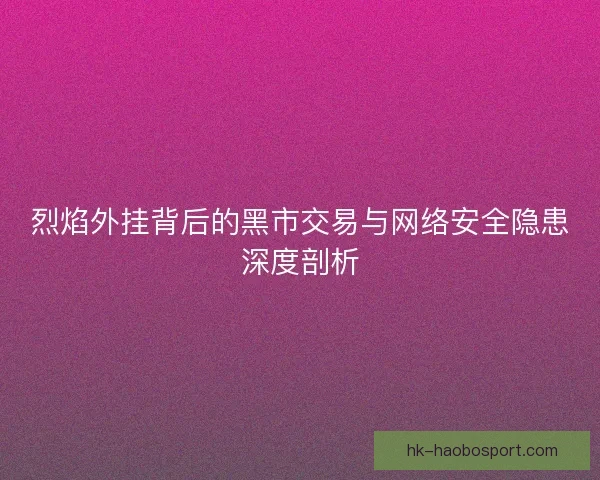 烈焰外挂背后的黑市交易与网络安全隐患深度剖析