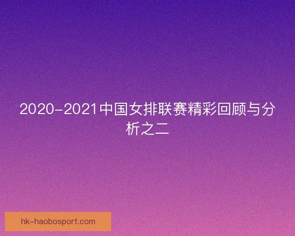 2020-2021中国女排联赛精彩回顾与分析之二