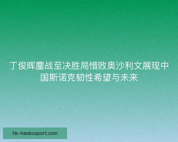 丁俊晖鏖战至决胜局惜败奥沙利文展现中国斯诺克韧性希望与未来