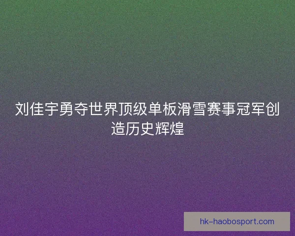 刘佳宇勇夺世界顶级单板滑雪赛事冠军创造历史辉煌