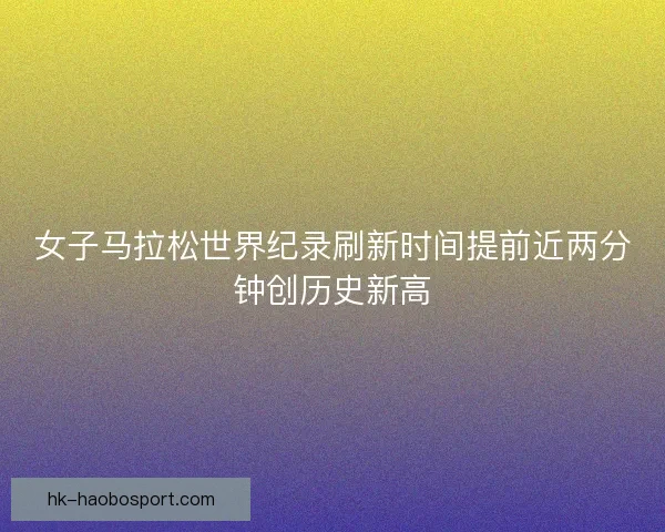 女子马拉松世界纪录刷新时间提前近两分钟创历史新高